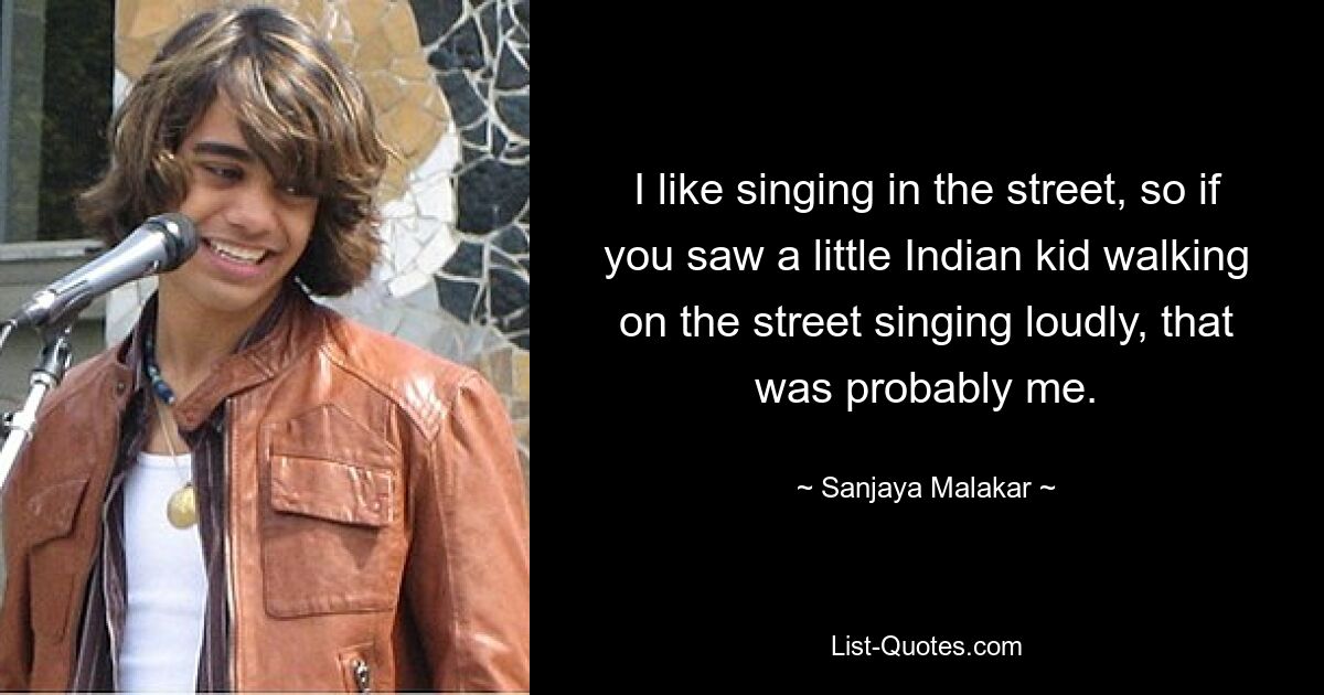 I like singing in the street, so if you saw a little Indian kid walking on the street singing loudly, that was probably me. — © Sanjaya Malakar