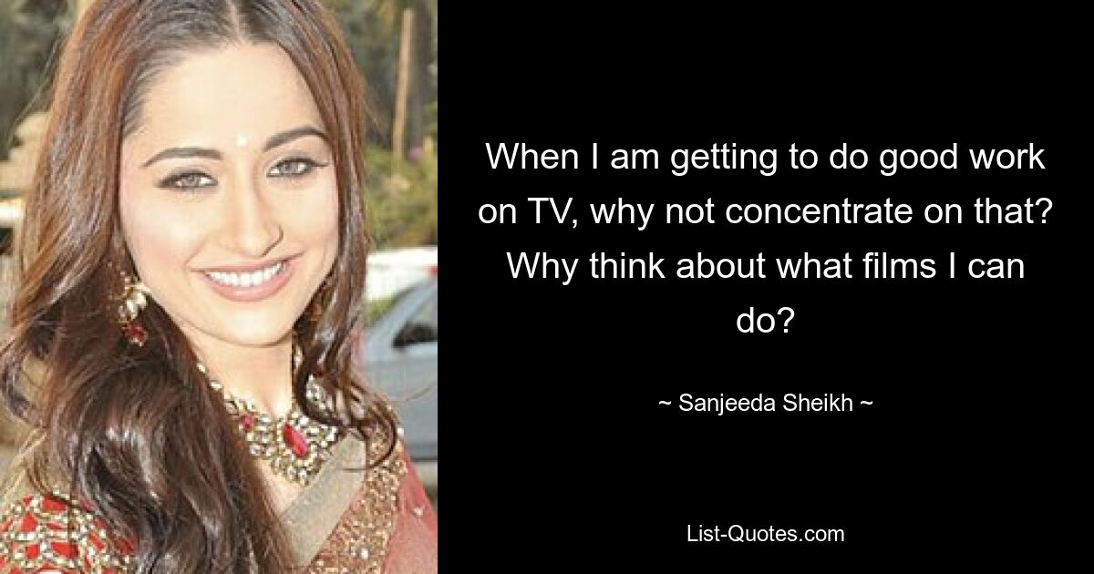 When I am getting to do good work on TV, why not concentrate on that? Why think about what films I can do? — © Sanjeeda Sheikh