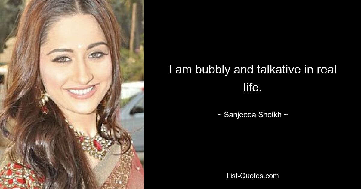 I am bubbly and talkative in real life. — © Sanjeeda Sheikh