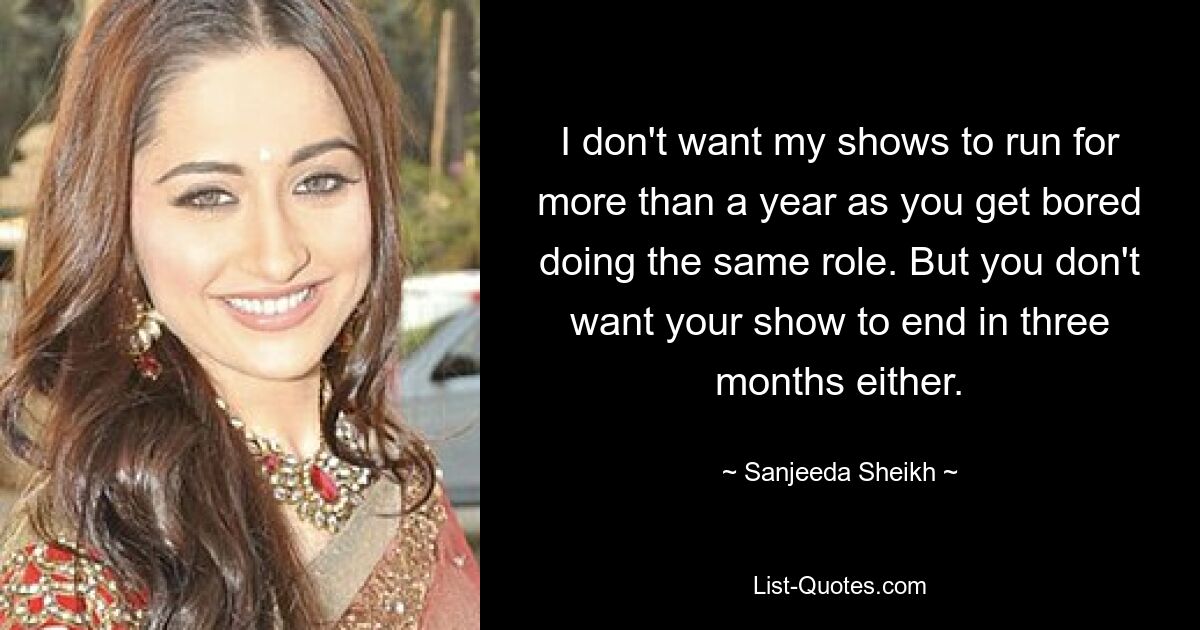 I don't want my shows to run for more than a year as you get bored doing the same role. But you don't want your show to end in three months either. — © Sanjeeda Sheikh