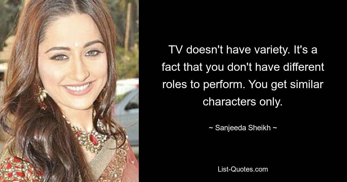 TV doesn't have variety. It's a fact that you don't have different roles to perform. You get similar characters only. — © Sanjeeda Sheikh