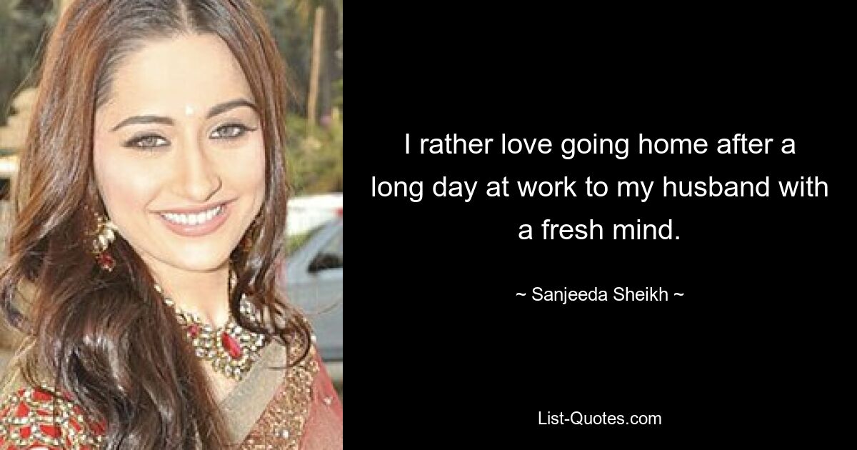 I rather love going home after a long day at work to my husband with a fresh mind. — © Sanjeeda Sheikh