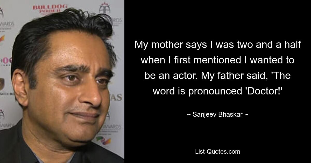 My mother says I was two and a half when I first mentioned I wanted to be an actor. My father said, 'The word is pronounced 'Doctor!' — © Sanjeev Bhaskar