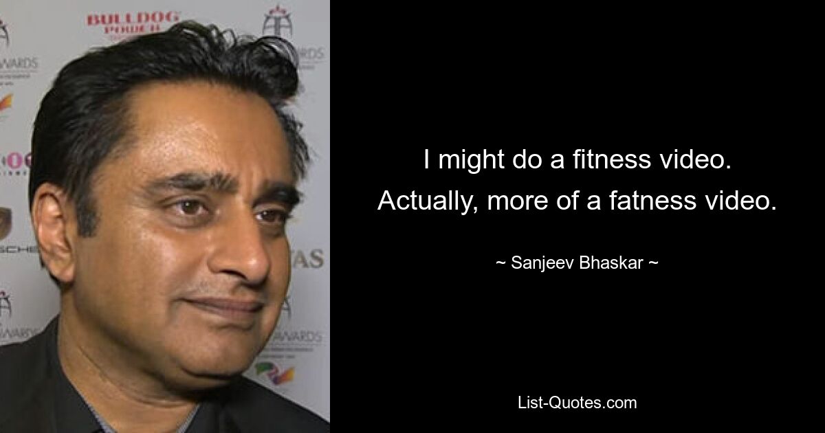 I might do a fitness video. Actually, more of a fatness video. — © Sanjeev Bhaskar