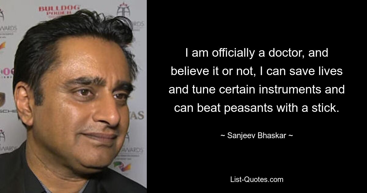 I am officially a doctor, and believe it or not, I can save lives and tune certain instruments and can beat peasants with a stick. — © Sanjeev Bhaskar