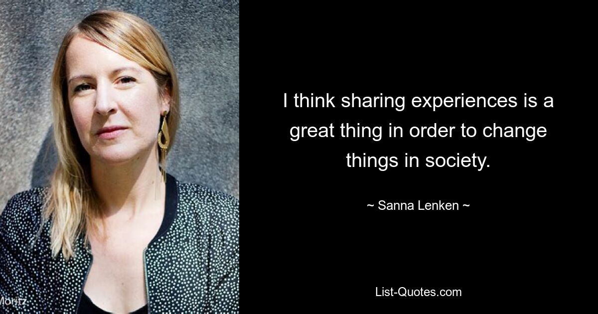 I think sharing experiences is a great thing in order to change things in society. — © Sanna Lenken