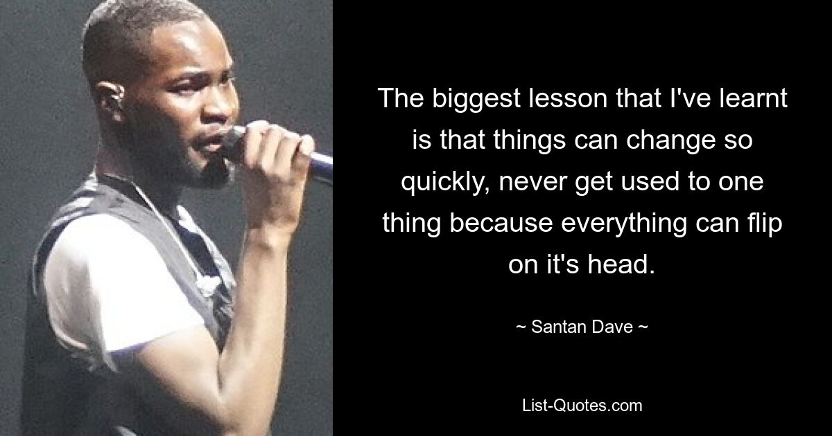 The biggest lesson that I've learnt is that things can change so quickly, never get used to one thing because everything can flip on it's head. — © Santan Dave