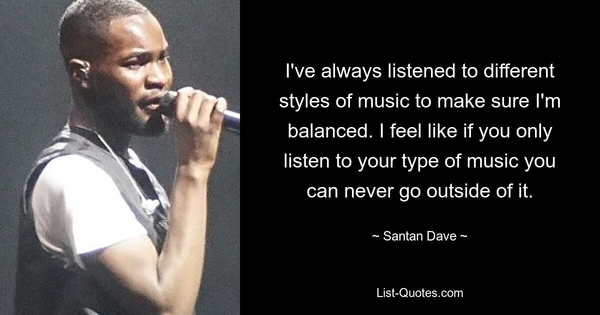 I've always listened to different styles of music to make sure I'm balanced. I feel like if you only listen to your type of music you can never go outside of it. — © Santan Dave