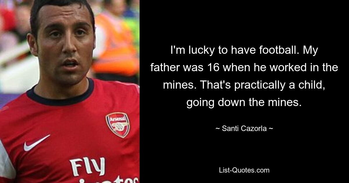 I'm lucky to have football. My father was 16 when he worked in the mines. That's practically a child, going down the mines. — © Santi Cazorla