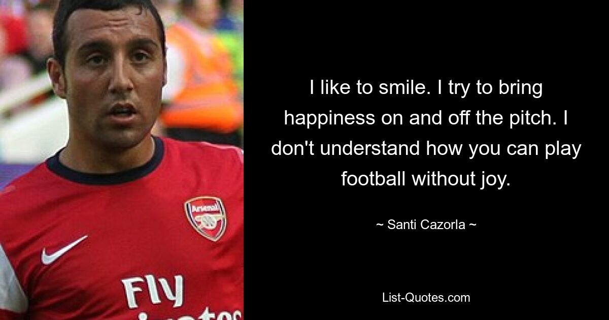 I like to smile. I try to bring happiness on and off the pitch. I don't understand how you can play football without joy. — © Santi Cazorla