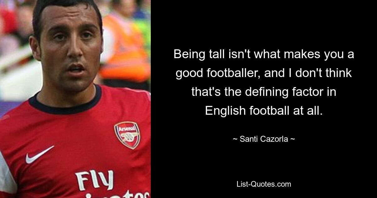 Being tall isn't what makes you a good footballer, and I don't think that's the defining factor in English football at all. — © Santi Cazorla