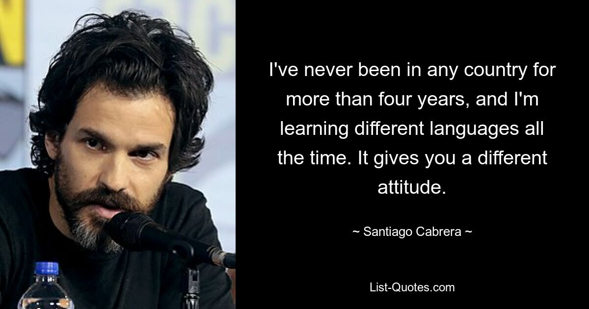 I've never been in any country for more than four years, and I'm learning different languages all the time. It gives you a different attitude. — © Santiago Cabrera