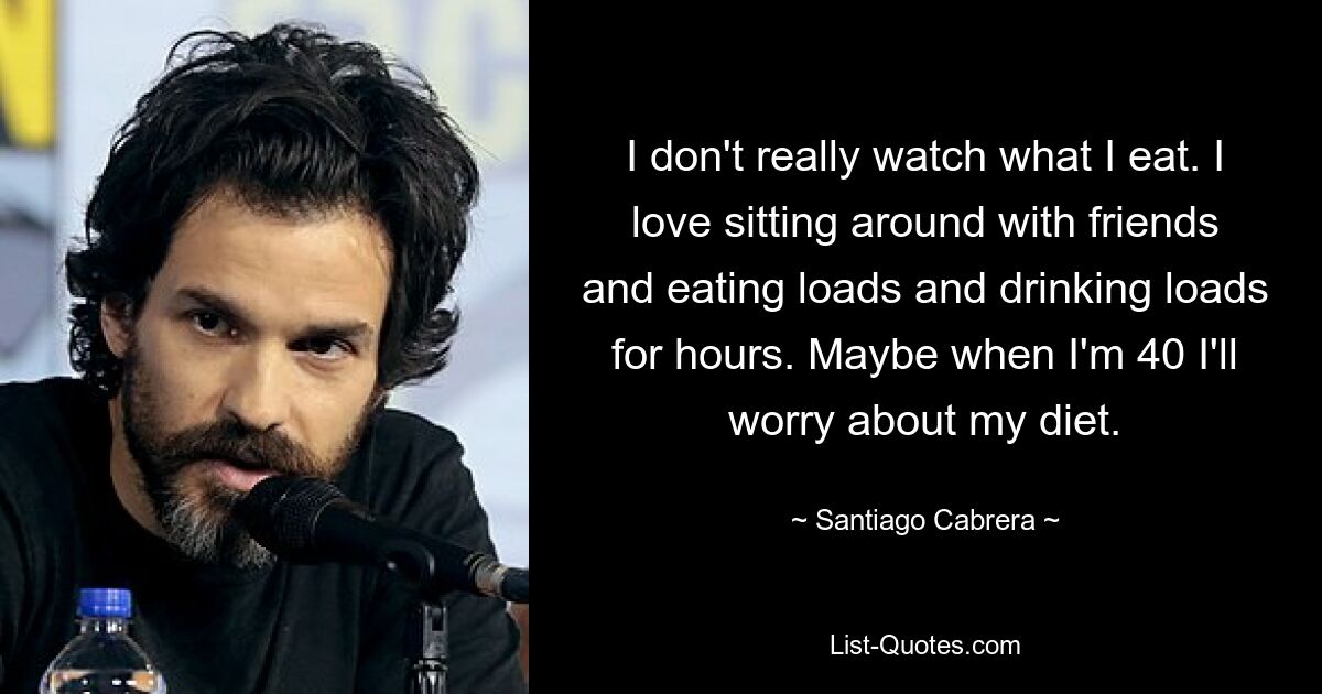 I don't really watch what I eat. I love sitting around with friends and eating loads and drinking loads for hours. Maybe when I'm 40 I'll worry about my diet. — © Santiago Cabrera