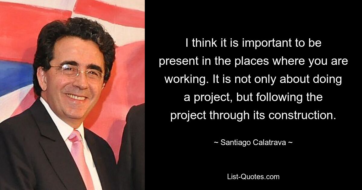 I think it is important to be present in the places where you are working. It is not only about doing a project, but following the project through its construction. — © Santiago Calatrava