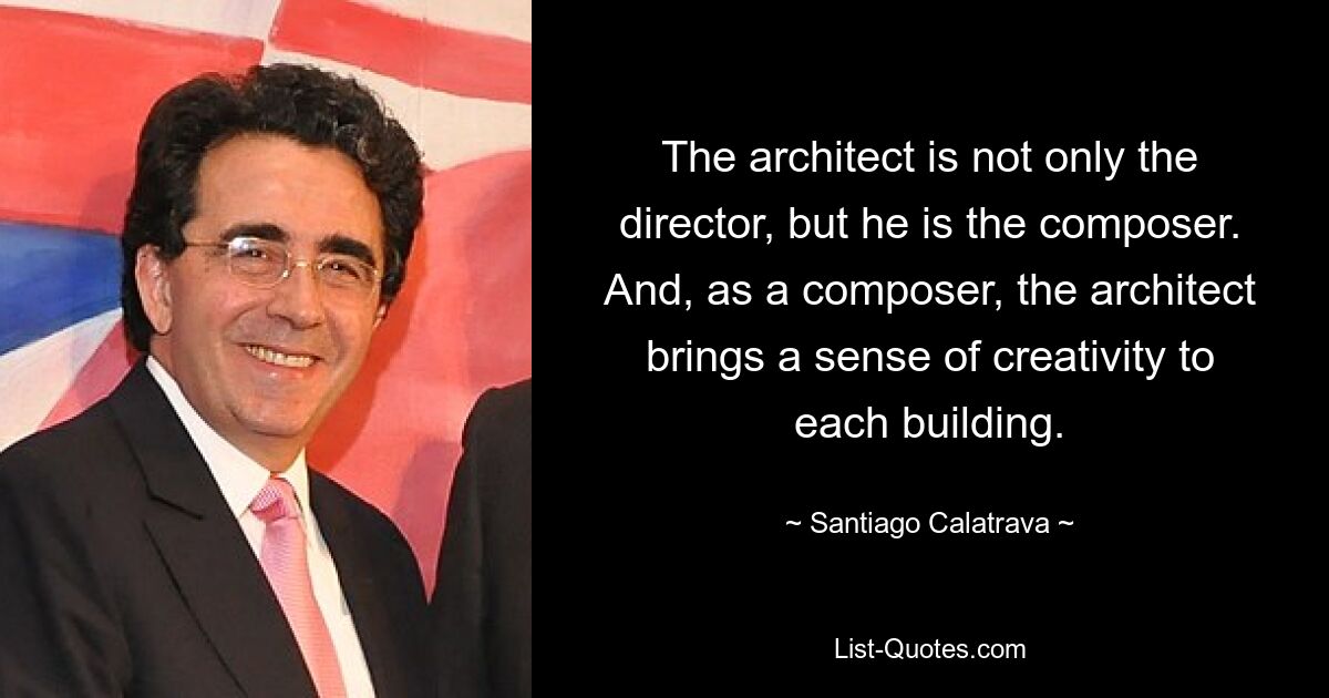 The architect is not only the director, but he is the composer. And, as a composer, the architect brings a sense of creativity to each building. — © Santiago Calatrava