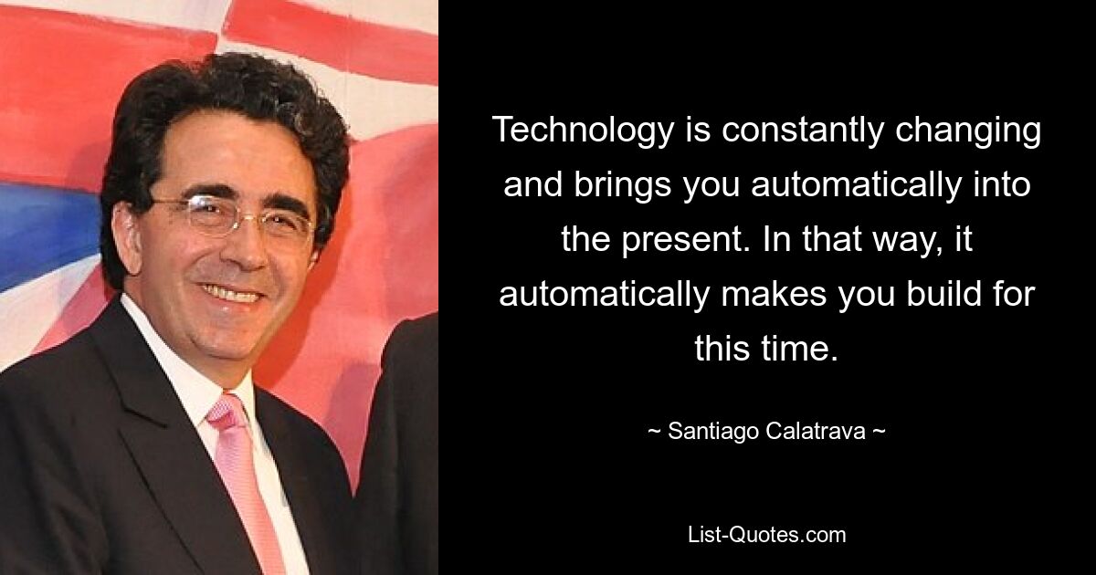 Technology is constantly changing and brings you automatically into the present. In that way, it automatically makes you build for this time. — © Santiago Calatrava