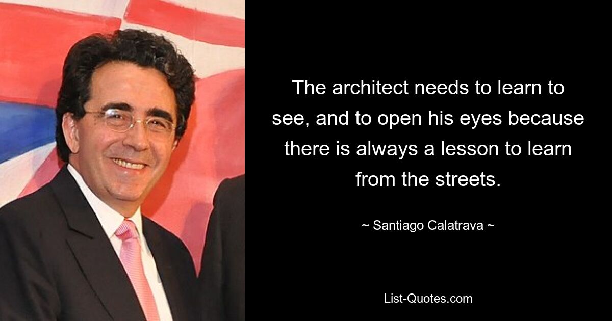 The architect needs to learn to see, and to open his eyes because there is always a lesson to learn from the streets. — © Santiago Calatrava