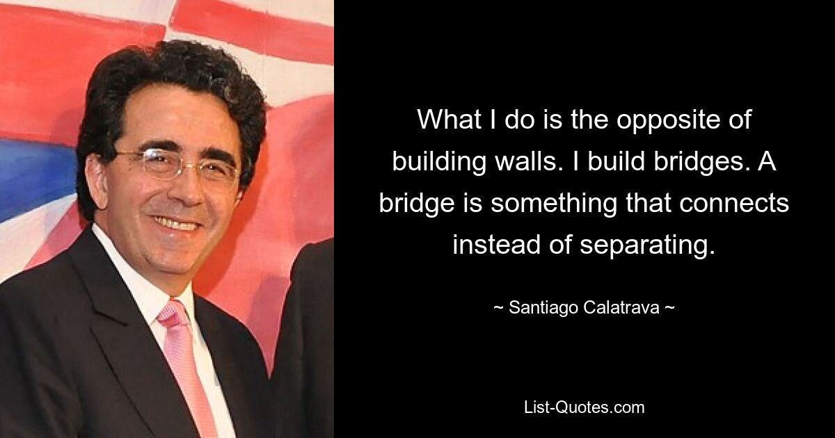 What I do is the opposite of building walls. I build bridges. A bridge is something that connects instead of separating. — © Santiago Calatrava