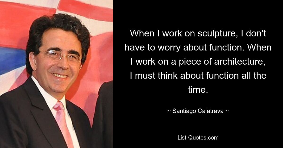 When I work on sculpture, I don't have to worry about function. When I work on a piece of architecture, I must think about function all the time. — © Santiago Calatrava