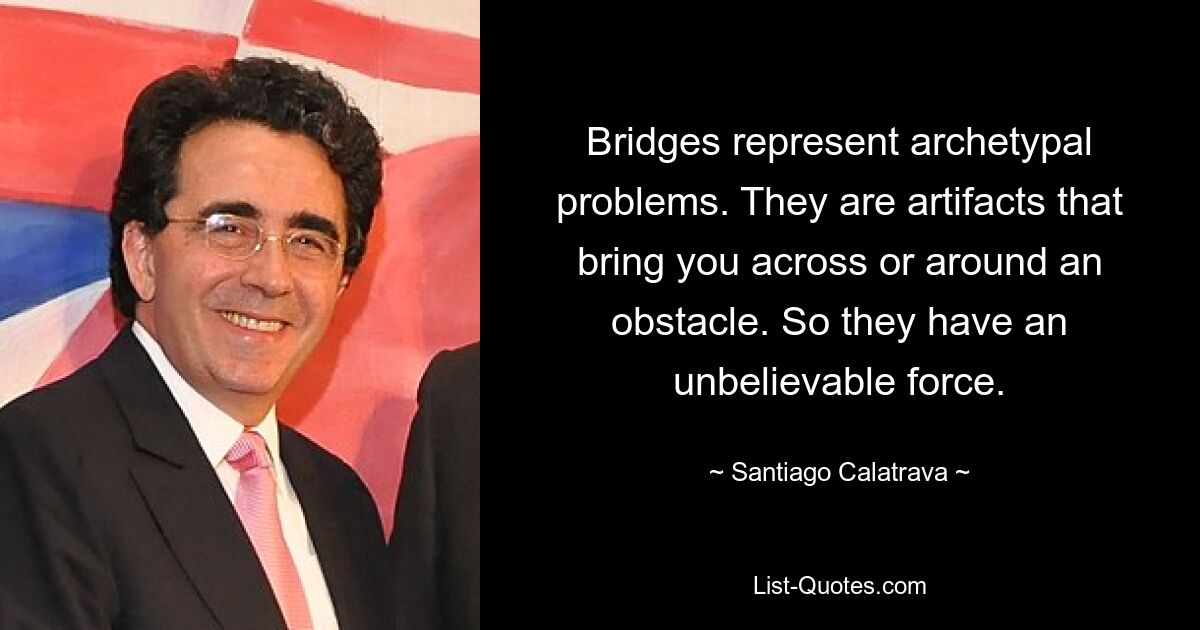 Bridges represent archetypal problems. They are artifacts that bring you across or around an obstacle. So they have an unbelievable force. — © Santiago Calatrava