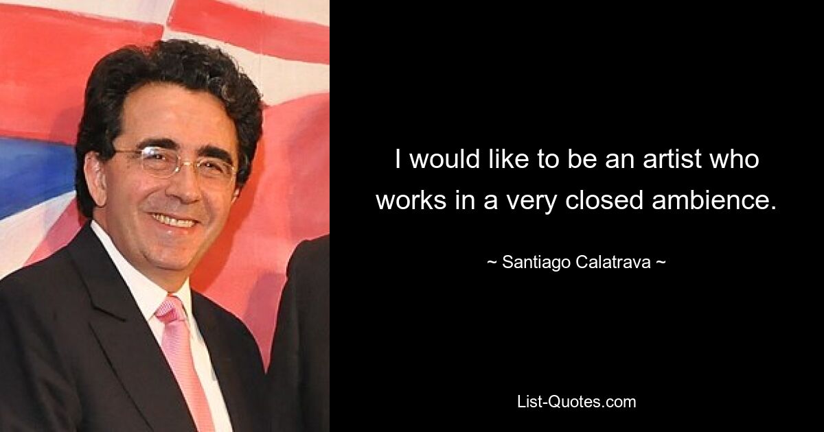 I would like to be an artist who works in a very closed ambience. — © Santiago Calatrava