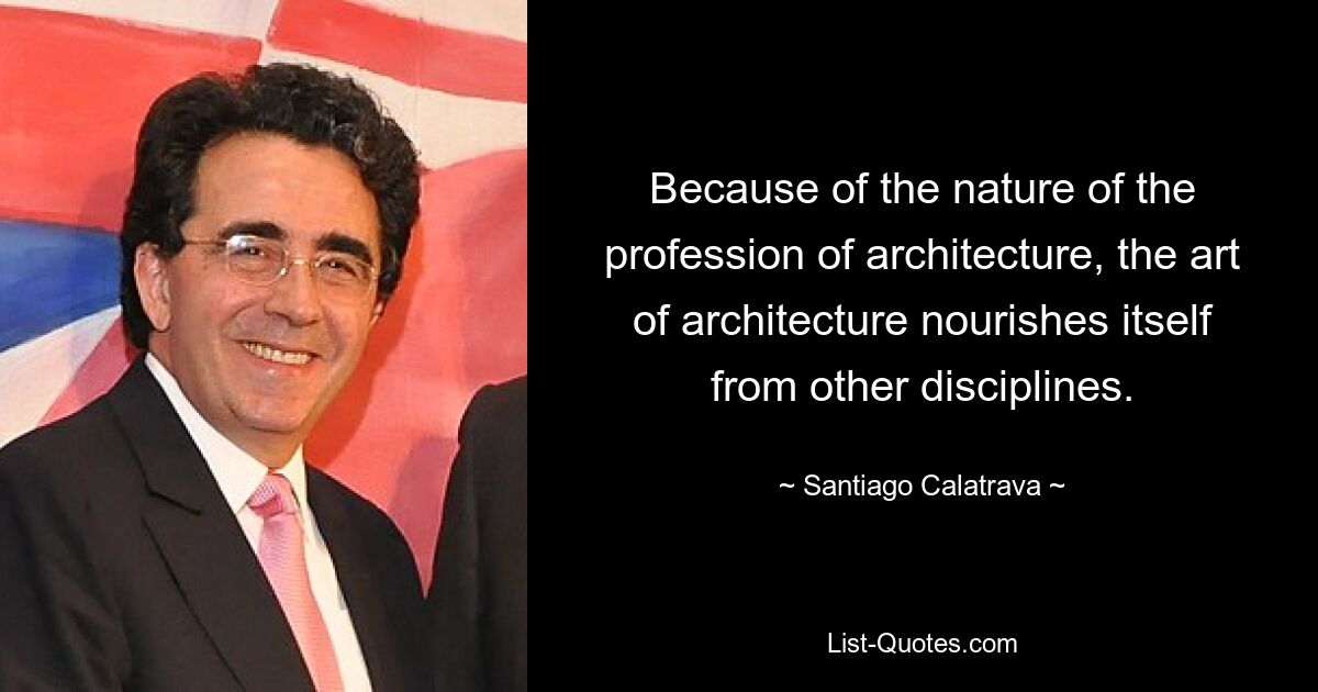 Because of the nature of the profession of architecture, the art of architecture nourishes itself from other disciplines. — © Santiago Calatrava