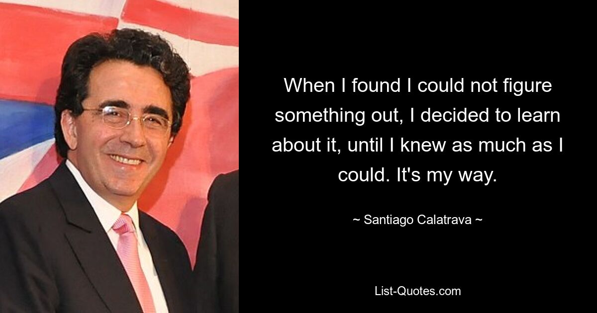 When I found I could not figure something out, I decided to learn about it, until I knew as much as I could. It's my way. — © Santiago Calatrava