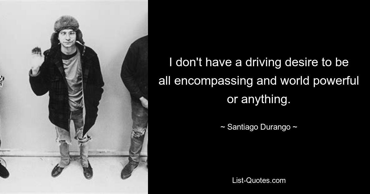 I don't have a driving desire to be all encompassing and world powerful or anything. — © Santiago Durango