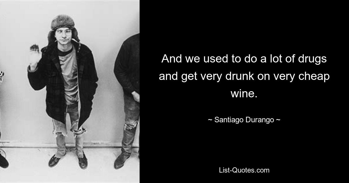 And we used to do a lot of drugs and get very drunk on very cheap wine. — © Santiago Durango