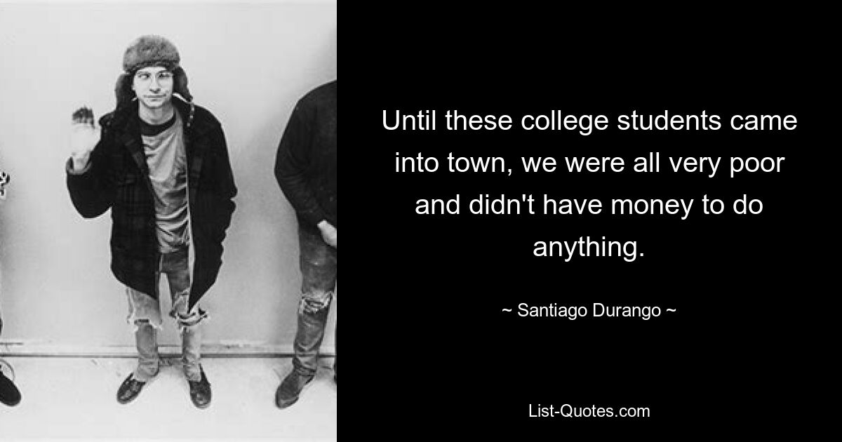 Until these college students came into town, we were all very poor and didn't have money to do anything. — © Santiago Durango