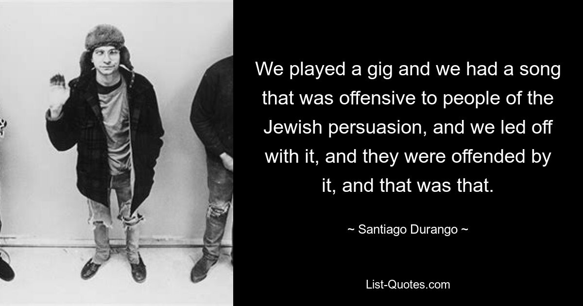 We played a gig and we had a song that was offensive to people of the Jewish persuasion, and we led off with it, and they were offended by it, and that was that. — © Santiago Durango