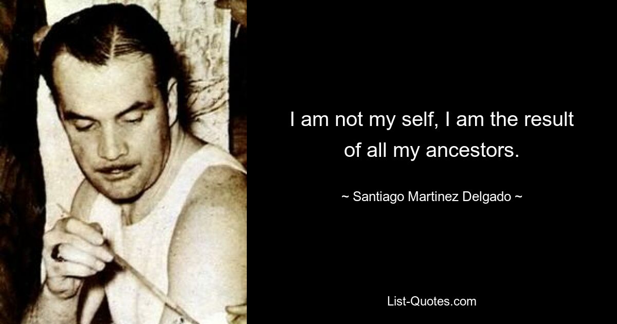 I am not my self, I am the result of all my ancestors. — © Santiago Martinez Delgado