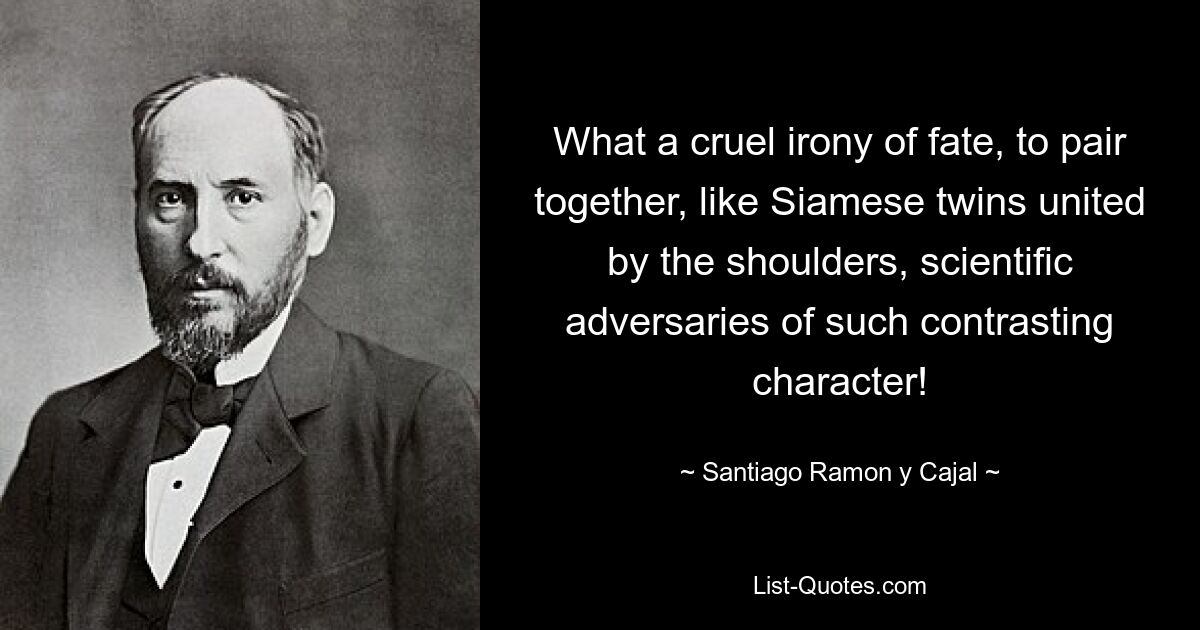 What a cruel irony of fate, to pair together, like Siamese twins united by the shoulders, scientific adversaries of such contrasting character! — © Santiago Ramon y Cajal