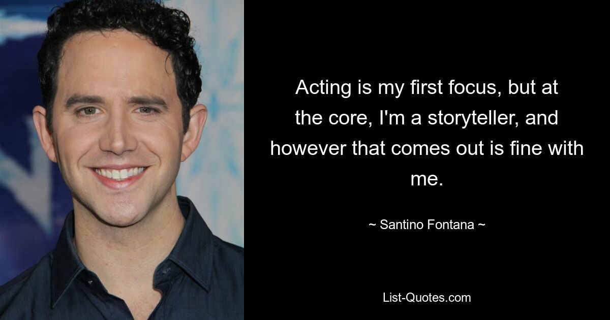 Acting is my first focus, but at the core, I'm a storyteller, and however that comes out is fine with me. — © Santino Fontana