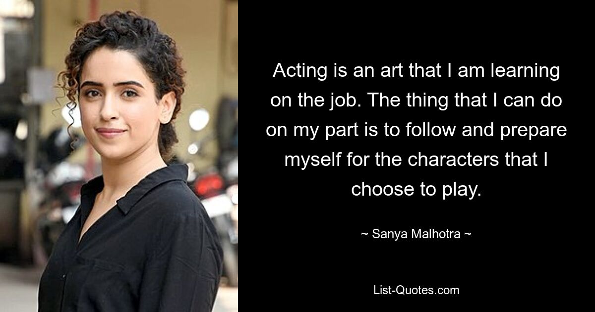 Acting is an art that I am learning on the job. The thing that I can do on my part is to follow and prepare myself for the characters that I choose to play. — © Sanya Malhotra