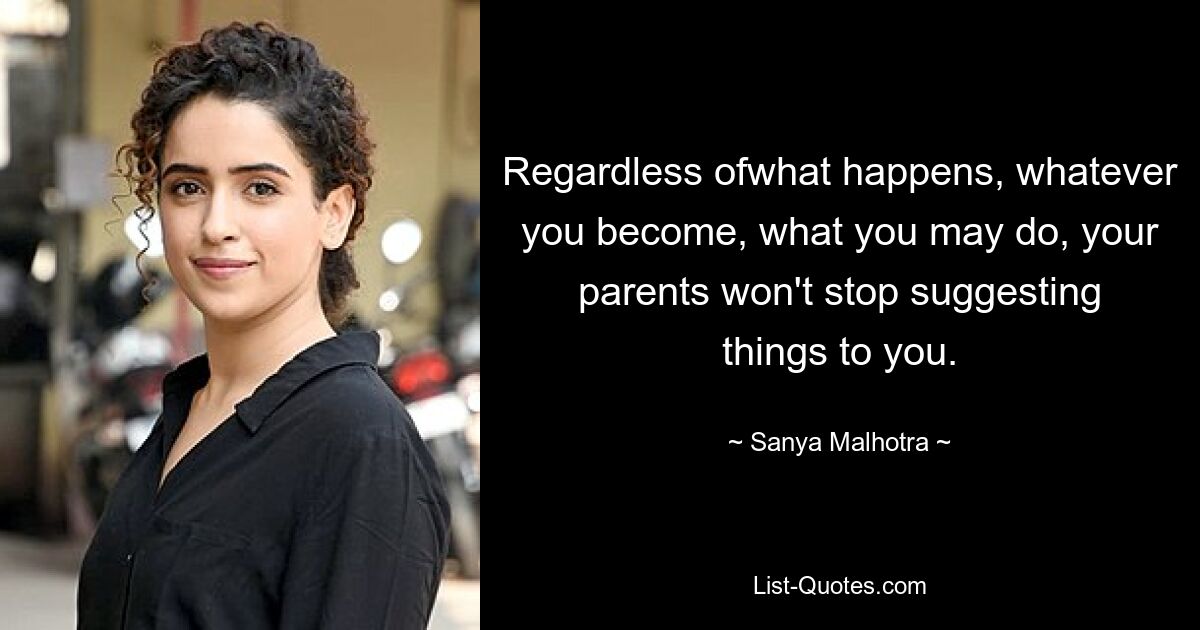 Regardless ofwhat happens, whatever you become, what you may do, your parents won't stop suggesting things to you. — © Sanya Malhotra