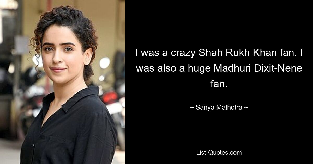 I was a crazy Shah Rukh Khan fan. I was also a huge Madhuri Dixit-Nene fan. — © Sanya Malhotra