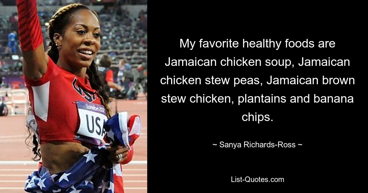 My favorite healthy foods are Jamaican chicken soup, Jamaican chicken stew peas, Jamaican brown stew chicken, plantains and banana chips. — © Sanya Richards-Ross