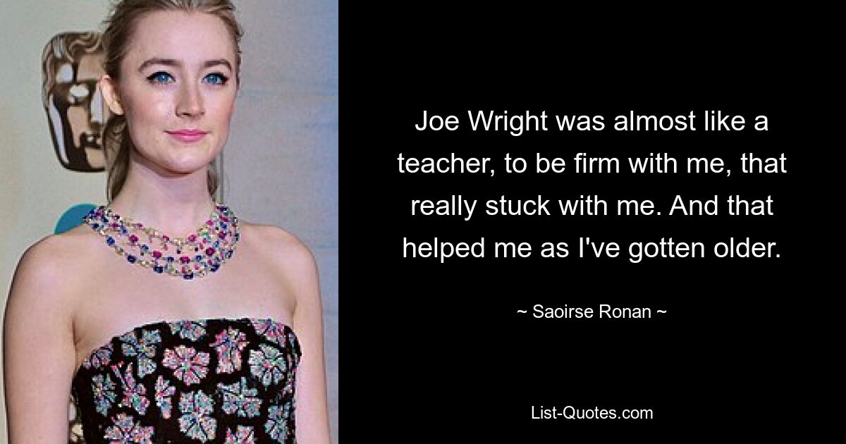 Joe Wright was almost like a teacher, to be firm with me, that really stuck with me. And that helped me as I've gotten older. — © Saoirse Ronan