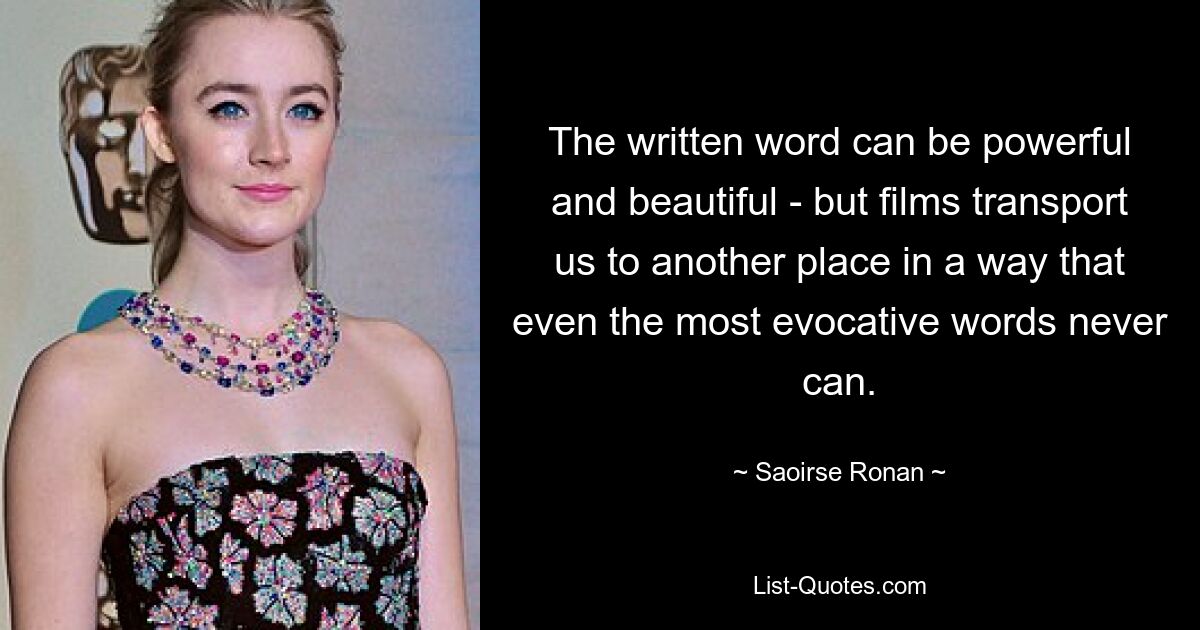 The written word can be powerful and beautiful - but films transport us to another place in a way that even the most evocative words never can. — © Saoirse Ronan