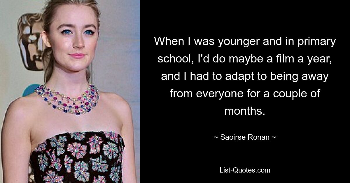 When I was younger and in primary school, I'd do maybe a film a year, and I had to adapt to being away from everyone for a couple of months. — © Saoirse Ronan