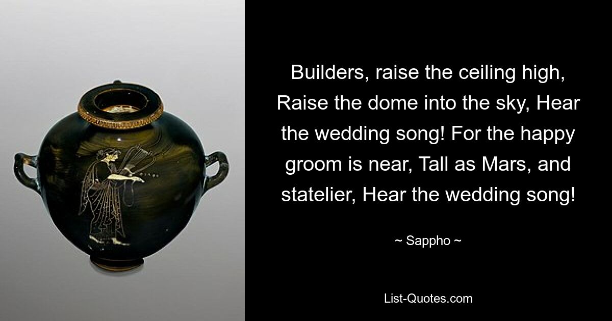 Builders, raise the ceiling high, Raise the dome into the sky, Hear the wedding song! For the happy groom is near, Tall as Mars, and statelier, Hear the wedding song! — © Sappho