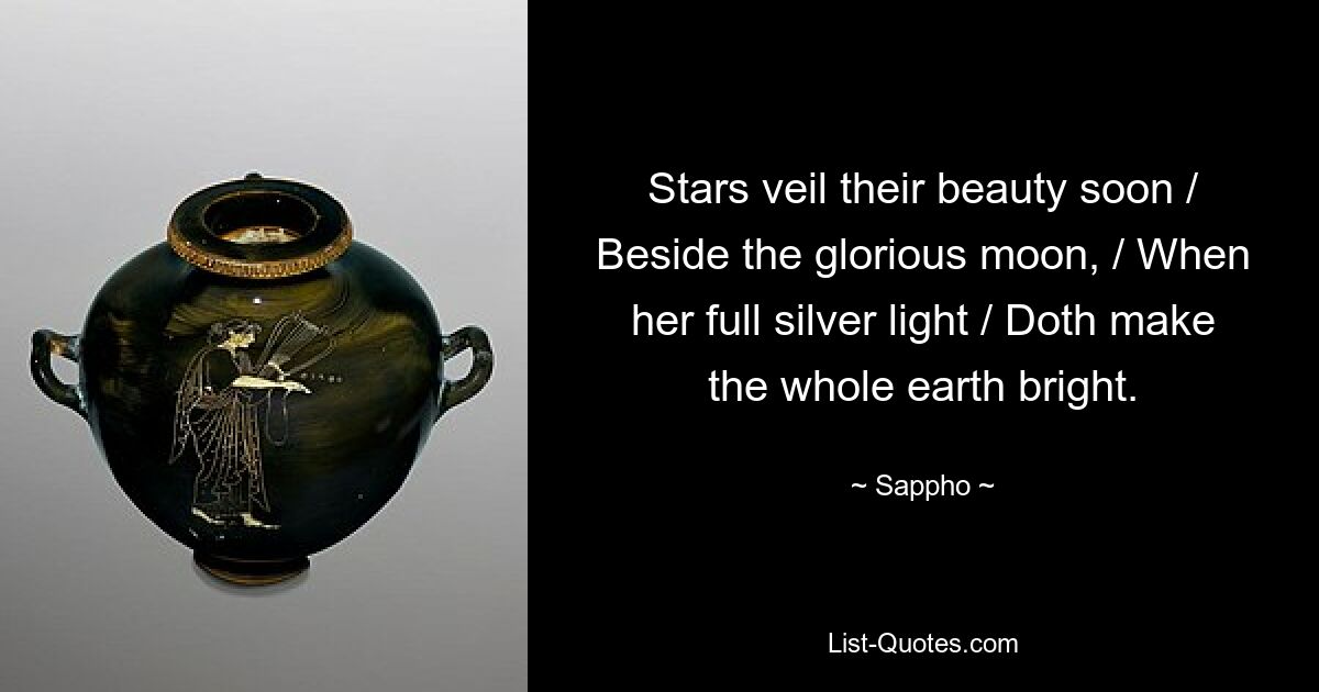 Stars veil their beauty soon / Beside the glorious moon, / When her full silver light / Doth make the whole earth bright. — © Sappho