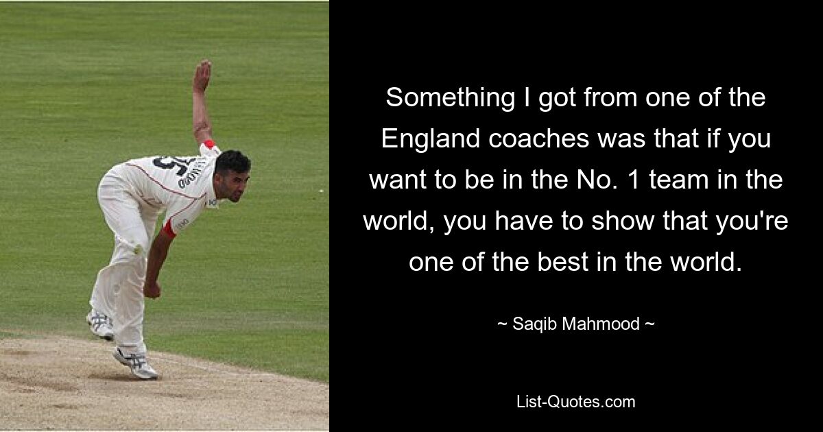 Something I got from one of the England coaches was that if you want to be in the No. 1 team in the world, you have to show that you're one of the best in the world. — © Saqib Mahmood