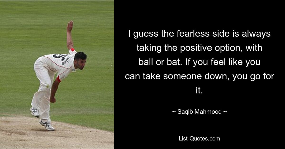 I guess the fearless side is always taking the positive option, with ball or bat. If you feel like you can take someone down, you go for it. — © Saqib Mahmood