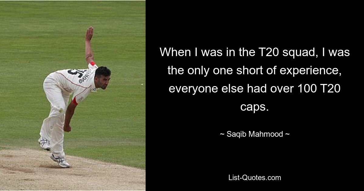 When I was in the T20 squad, I was the only one short of experience, everyone else had over 100 T20 caps. — © Saqib Mahmood