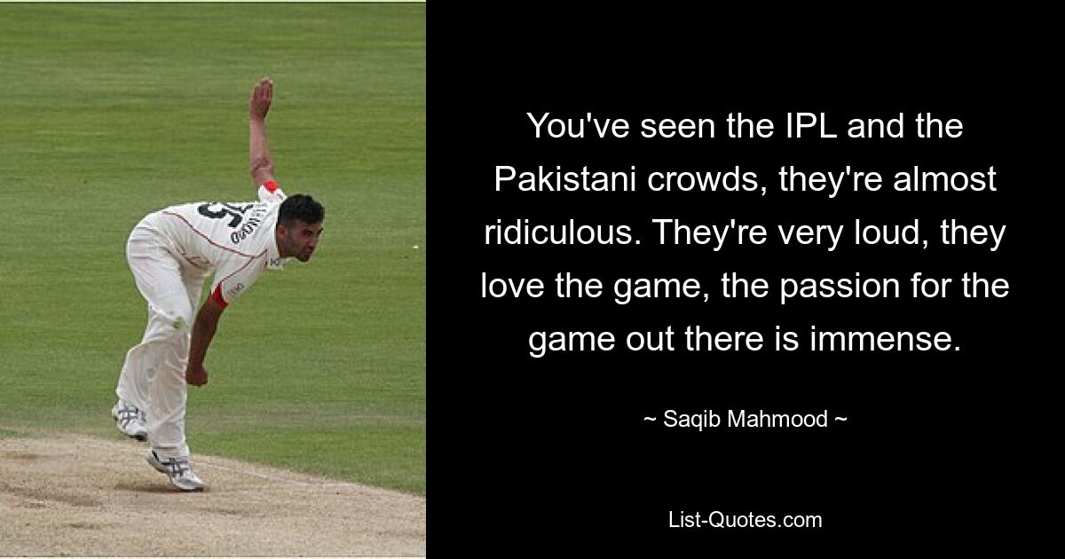 You've seen the IPL and the Pakistani crowds, they're almost ridiculous. They're very loud, they love the game, the passion for the game out there is immense. — © Saqib Mahmood