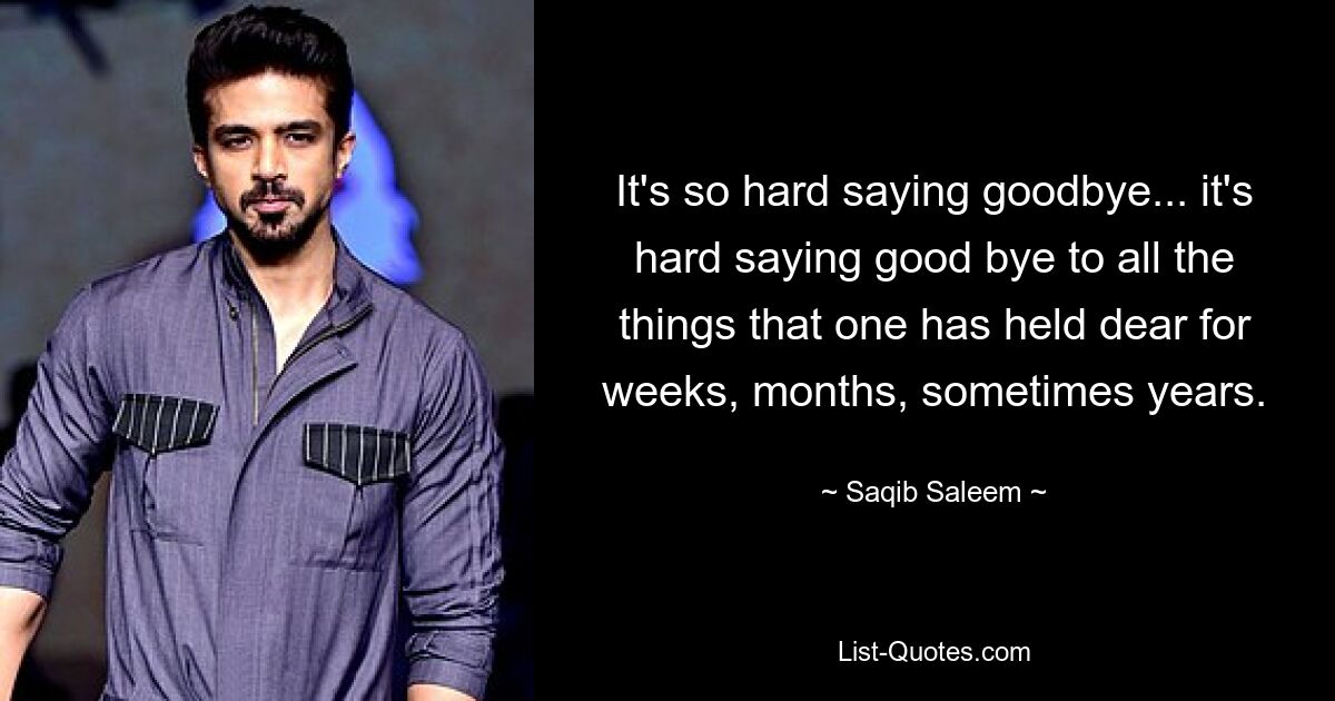 It's so hard saying goodbye... it's hard saying good bye to all the things that one has held dear for weeks, months, sometimes years. — © Saqib Saleem