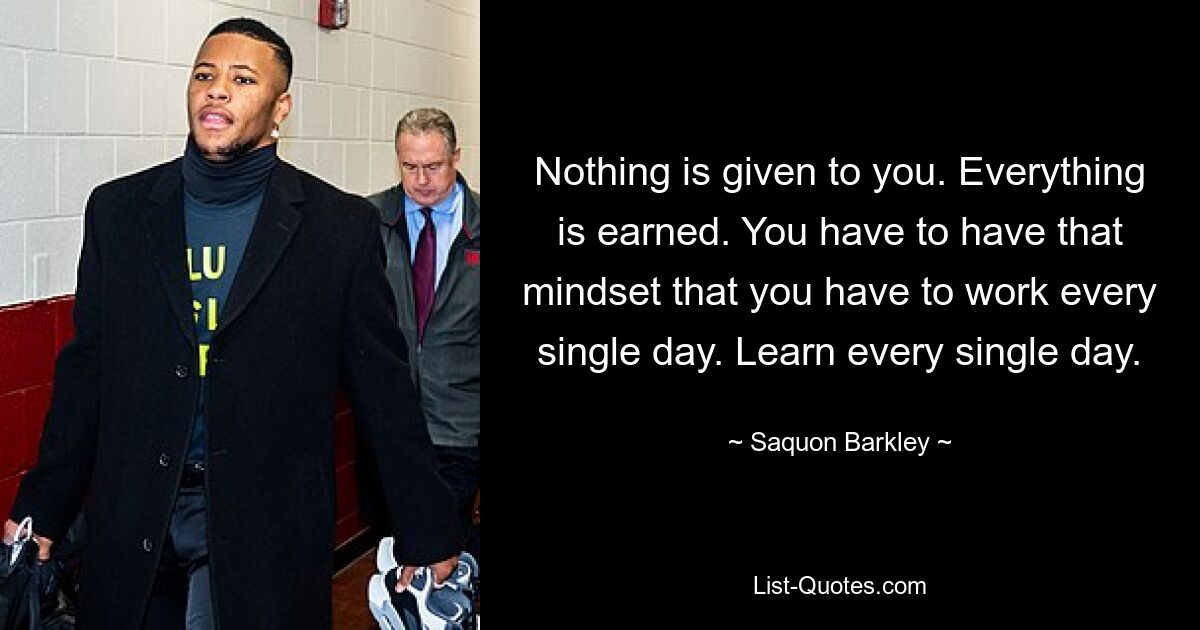 Nothing is given to you. Everything is earned. You have to have that mindset that you have to work every single day. Learn every single day. — © Saquon Barkley