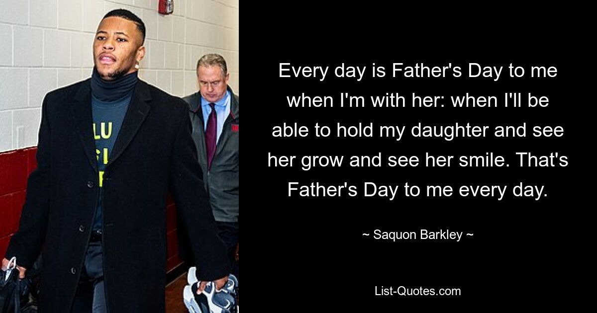 Every day is Father's Day to me when I'm with her: when I'll be able to hold my daughter and see her grow and see her smile. That's Father's Day to me every day. — © Saquon Barkley